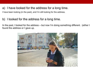 a) I have looked for the address for a long time.
I have been looking (in the past), and I’m still looking for the address.
b) I looked for the address for a long time.
In the past, I looked for the address – but now I’m doing something different. (either I
found the address or I gave up.
 