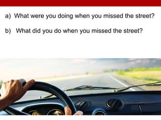 a) What were you doing when you missed the street?
b) What did you do when you missed the street?
 