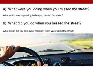 a) What were you doing when you missed the street?
What action was happening before you missed the street?
b) What did you do when you missed the street?
What action did you take (your reaction) when you missed the street?
 