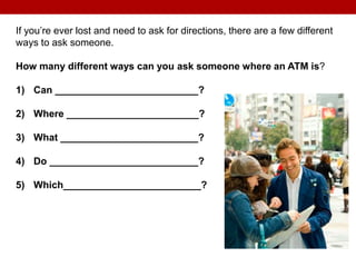 If you’re ever lost and need to ask for directions, there are a few different
ways to ask someone.
How many different ways can you ask someone where an ATM is?
1) Can __________________________?
2) Where ________________________?
3) What _________________________?
4) Do ___________________________?
5) Which_________________________?
 