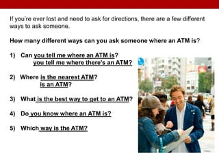 If you’re ever lost and need to ask for directions, there are a few different
ways to ask someone.
How many different ways can you ask someone where an ATM is?
1) Can you tell me where an ATM is?
you tell me where there’s an ATM?
2) Where is the nearest ATM?
is an ATM?
3) What is the best way to get to an ATM?
4) Do you know where an ATM is?
5) Which way is the ATM?
 