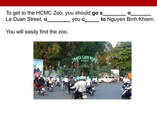 To get to the HCMC Zoo, you should go s________ o_______
Le Duan Street, u________ you c_____ to Nguyen Binh Khiem.
You will easily find the zoo.
 
