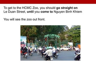 To get to the HCMC Zoo, you should go straight on
Le Duan Street, until you come to Nguyen Binh Khiem
You will see the zoo out front.
 