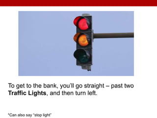To get to the bank, you’ll go straight – past two
Traffic Lights, and then turn left.
*Can also say “stop light”
 