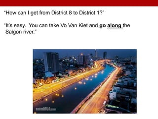 “How can I get from District 8 to District 1?”
“It’s easy. You can take Vo Van Kiet and go along the
Saigon river.”
 