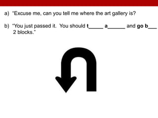 a) “Excuse me, can you tell me where the art gallery is?
b) “You just passed it. You should t_____ a______ and go b___
2 blocks.”
 