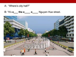 A: “Where’s city hall?”
B: “It’s a___ the e____ o____ Nguyen Hue street.
 