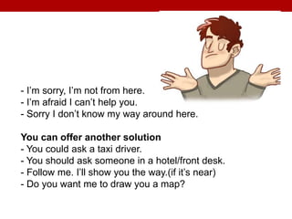 - I’m sorry, I’m not from here.
- I’m afraid I can’t help you.
- Sorry I don’t know my way around here.
You can offer another solution
- You could ask a taxi driver.
- You should ask someone in a hotel/front desk.
- Follow me. I’ll show you the way.(if it’s near)
- Do you want me to draw you a map?
 