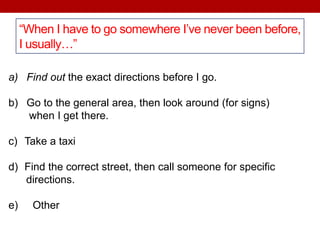 “When I have to go somewhere I’ve never been before,
I usually…”
a) Find out the exact directions before I go.
b) Go to the general area, then look around (for signs)
when I get there.
c) Take a taxi
d) Find the correct street, then call someone for specific
directions.
e) Other
 