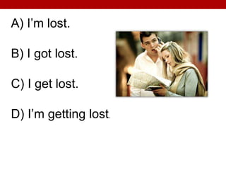 A) I’m lost.
B) I got lost.
C) I get lost.
D) I’m getting lost.
 