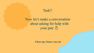 Cheer up, I know you can
Task!!
Now let’s make a conversation
about asking for help with
your pair 
 