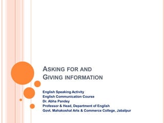 ASKING FOR AND
GIVING INFORMATION
English Speaking Activity
English Communication Course
Dr. Abha Pandey
Professor & Head, Department of English
Govt. Mahakoshal Arts & Commerce College, Jabalpur
 