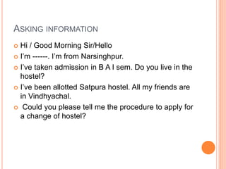 ASKING INFORMATION
 Hi / Good Morning Sir/Hello
 I’m ------. I’m from Narsinghpur.
 I’ve taken admission in B A I sem. Do you live in the
hostel?
 I’ve been allotted Satpura hostel. All my friends are
in Vindhyachal.
 Could you please tell me the procedure to apply for
a change of hostel?
 