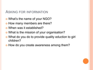 ASKING FOR INFORMATION
 What’s the name of your NGO?
 How many members are there?
 When was it established?
 What is the mission of your organisation?
 What do you do to provide quality eduction to girl
children?
 How do you create awareness among them?
 