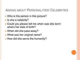 ASKING ABOUT PERSONALITIES/ CELEBRITIES
 Who is the person in this picture?
 Is she a celebrity?
 Could you please tell me when was she born/
what’s her date of birth?
 When did she pass away?
 What was her original name?
 How did she serve the humanity?
 