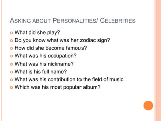 ASKING ABOUT PERSONALITIES/ CELEBRITIES
 What did she play?
 Do you know what was her zodiac sign?
 How did she become famous?
 What was his occupation?
 What was his nickname?
 What is his full name?
 What was his contribution to the field of music
 Which was his most popular album?
 