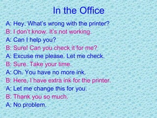 In the Office
A: Hey. What’s wrong with the printer?
B: I don’t know. It’s not working.
A: Can I help you?
B: Sure! Can you check it for me?
A: Excuse me please. Let me check.
B: Sure. Take your time.
A: Oh. You have no more ink.
B: Here, I have extra ink for the printer.
A: Let me change this for you.
B: Thank you so much.
A: No problem.
 