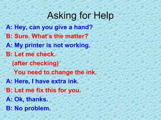 Asking for Help
A: Hey, can you give a hand?
B: Sure. What’s the matter?
A: My printer is not working.
B: Let me check.
(after checking)
You need to change the ink.
A: Here, I have extra ink.
B: Let me fix this for you.
A: Ok, thanks.
B: No problem.
 