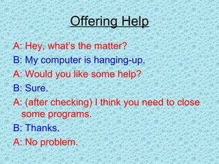 Offering Help
A: Hey, what’s the matter?
B: My computer is hanging-up.
A: Would you like some help?
B: Sure.
A: (after checking) I think you need to close
some programs.
B: Thanks.
A: No problem.
 