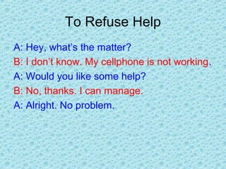 To Refuse Help
A: Hey, what’s the matter?
B: I don’t know. My cellphone is not working.
A: Would you like some help?
B: No, thanks. I can manage.
A: Alright. No problem.
 