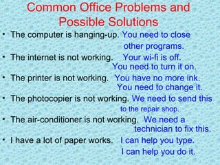 Common Office Problems and
Possible Solutions
• The computer is hanging-up. You need to close
other programs.
• The internet is not working. Your wi-fi is off.
You need to turn it on.
• The printer is not working. You have no more ink.
You need to change it.
• The photocopier is not working. We need to send this
to the repair shop.
• The air-conditioner is not working. We need a
technician to fix this.
• I have a lot of paper works. I can help you type.
I can help you do it.
 
