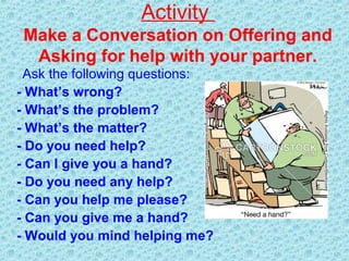 Activity
Make a Conversation on Offering and
Asking for help with your partner.
Ask the following questions:
- What’s wrong?
- What’s the problem?
- What’s the matter?
- Do you need help?
- Can I give you a hand?
- Do you need any help?
- Can you help me please?
- Can you give me a hand?
- Would you mind helping me?
 