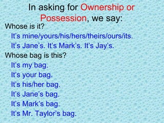 In asking for Ownership or
Possession, we say:
Whose is it?
It’s mine/yours/his/hers/theirs/ours/its.
It’s Jane’s. It’s Mark’s. It’s Jay’s.
Whose bag is this?
It’s my bag.
It’s your bag.
It’s his/her bag.
It’s Jane’s bag.
It’s Mark’s bag.
It’s Mr. Taylor’s bag.
 
