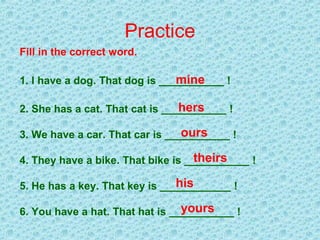Practice
Fill in the correct word.
1. I have a dog. That dog is ___________ !
2. She has a cat. That cat is ___________ !
3. We have a car. That car is ___________ !
4. They have a bike. That bike is ___________ !
5. He has a key. That key is ____________ !
6. You have a hat. That hat is ___________ !
mine
hers
ours
theirs
his
yours
 