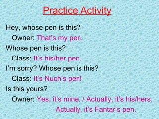 Practice Activity
Hey, whose pen is this?
Owner: That’s my pen.
Whose pen is this?
Class: It’s his/her pen.
I’m sorry? Whose pen is this?
Class: It’s Nuch’s pen!
Is this yours?
Owner: Yes, it’s mine. / Actually, it’s his/hers.
Actually, it’s Fantar’s pen.
 