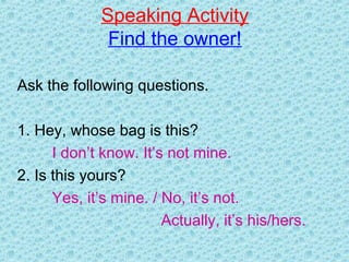 Speaking Activity
Find the owner!
Ask the following questions.
1. Hey, whose bag is this?
I don’t know. It’s not mine.
2. Is this yours?
Yes, it’s mine. / No, it’s not.
Actually, it’s his/hers.
 