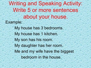 Writing and Speaking Activity:
Write 5 or more sentences
about your house.
Example:
My house has 3 bedrooms.
My house has 1 kitchen.
My son has his room.
My daughter has her room.
Me and my wife have the biggest
bedroom in the house.
 