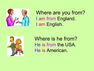 Where are you from? I am from England. I am English. Where is he from? He is from the USA. He is American.