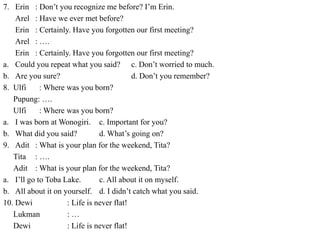 7. Erin : Don’t you recognize me before? I’m Erin.
Arel : Have we ever met before?
Erin : Certainly. Have you forgotten our first meeting?
Arel : ….
Erin : Certainly. Have you forgotten our first meeting?
a. Could you repeat what you said? c. Don’t worried to much.
b. Are you sure? d. Don’t you remember?
8. Ulfi : Where was you born?
Pupung: ….
Ulfi : Where was you born?
a. I was born at Wonogiri. c. Important for you?
b. What did you said? d. What’s going on?
9. Adit : What is your plan for the weekend, Tita?
Tita : ….
Adit : What is your plan for the weekend, Tita?
a. I’ll go to Toba Lake. c. All about it on myself.
b. All about it on yourself. d. I didn’t catch what you said.
10. Dewi : Life is never flat!
Lukman : …
Dewi : Life is never flat!
 