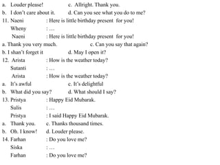a. Louder please! c. Allright. Thank you.
b. I don’t care about it. d. Can you see what you do to me?
11. Naeni : Here is little birthday present for you!
Wheny : …
Naeni : Here is little birthday present for you!
a. Thank you very much. c. Can you say that again?
b. I shan’t forget it d. May I open it?
12. Arista : How is the weather today?
Sutanti : …
Arista : How is the weather today?
a. It’s awful c. It’s delightful
b. What did you say? d. What should I say?
13. Pristya : Happy Eid Mubarak.
Sulis : …
Pristya : I said Happy Eid Mubarak.
a. Thank you. c. Thanks thousand times.
b. Oh. I know! d. Louder please.
14. Farhan : Do you love me?
Siska : …
Farhan : Do you love me?
 