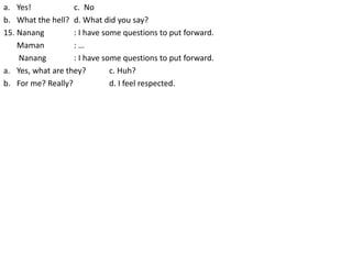 a. Yes! c. No
b. What the hell? d. What did you say?
15. Nanang : I have some questions to put forward.
Maman : …
Nanang : I have some questions to put forward.
a. Yes, what are they? c. Huh?
b. For me? Really? d. I feel respected.
 