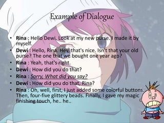 Example of Dialogue
• Rina : Hello Dewi. Look at my new purse. I made it by
myself.
• Dewi : Hello, Rina. Hey, that's nice. Isn't that your old
purse? The one that we bought one year ago?
• Rina : Yeah, that's right.
• Dewi : How did you do that?
• Rina : Sorry, What did you say?
• Dewi : How did you do that, Rina?
• Rina : Oh, well, first, I just added some colorful buttons.
Then, four-five glittery beads. Finally, I gave my magic
finishing touch, he.. he..
 