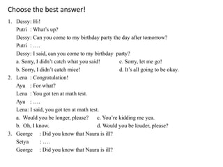 Choose the best answer!
1. Dessy: Hi!
Putri : What’s up?
Dessy: Can you come to my birthday party the day after tomorrow?
Putri : ….
Dessy: I said, can you come to my birthday party?
a. Sorry, I didn’t catch what you said! c. Sorry, let me go!
b. Sorry, I didn’t catch mice! d. It’s all going to be okay.
2. Lena : Congratulation!
Ayu : For what?
Lena : You got ten at math test.
Ayu : ….
Lena: I said, you got ten at math test.
a. Would you be longer, please? c. You’re kidding me yea.
b. Oh, I know. d. Would you be louder, please?
3. George : Did you know that Naura is ill?
Setya : ….
George : Did you know that Naura is ill?
 