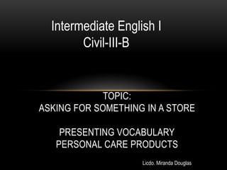 Intermediate English I
        Civil-III-B


             TOPIC:
ASKING FOR SOMETHING IN A STORE

    PRESENTING VOCABULARY
   PERSONAL CARE PRODUCTS
                    Licdo. Miranda Douglas
 