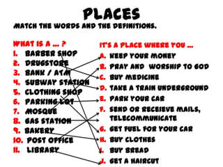 Places

Match the words and the definitions.

What is a … ?
1. Barber shop
2. Drugstore
3. Bank / ATM
4. Subway station
5. Clothing shop
6. Parking lot
7. Mosque
8. Gas station
9. Bakery
10. Post office
11. Library

It’s a place where you …
a. keep your money
b. pray and worship to God
c. buy medicine
d. take a train underground
e. park your car
f. send or receieve mails,
telecommunicate
g. get fuel for your car
h. buy clothes
i. buy bread
j. get a haircut

 