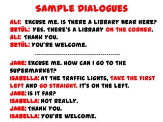 Sample Dialogues
Ali: Excuse me. Is there a library near here?
Betül: Yes. There's a library on the corner.
Ali: Thank you.
Betül: You're welcome.
-------------------------------------------Jane: Excuse me. How can I go to the
supermarket?
Isabella: At the traffic lights, take the first
left and go straight. It's on the left.
Jane: Is it far?
Isabella: Not really.
Jane: Thank you.
Isabella: You’re welcome.

 
