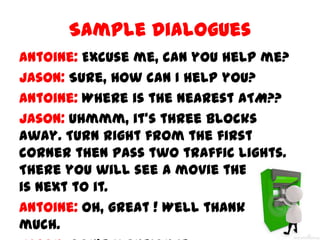 Sample Dialogues
Antoine: Excuse me, can you help me?
Jason: Sure, how can I help you?
Antoine: Where is the nearest ATM??
Jason: Uhmmm, it’s three blocks
away. Turn right from the first
corner then pass two traffic lights.
There you will see a movie theatre. It
is next to it.
Antoine: Oh, great ! Well thank you so
much.

 