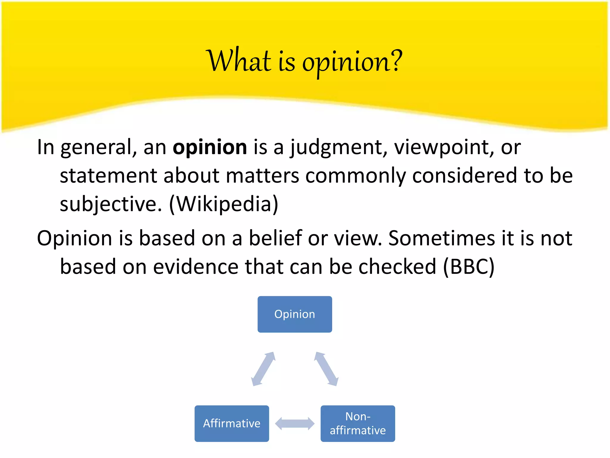 What is opinion?
In general, an opinion is a judgment, viewpoint, or
statement about matters commonly considered to be
subjective. (Wikipedia)
Opinion is based on a belief or view. Sometimes it is not
based on evidence that can be checked (BBC)
Opinion
Non-
affirmative
Affirmative