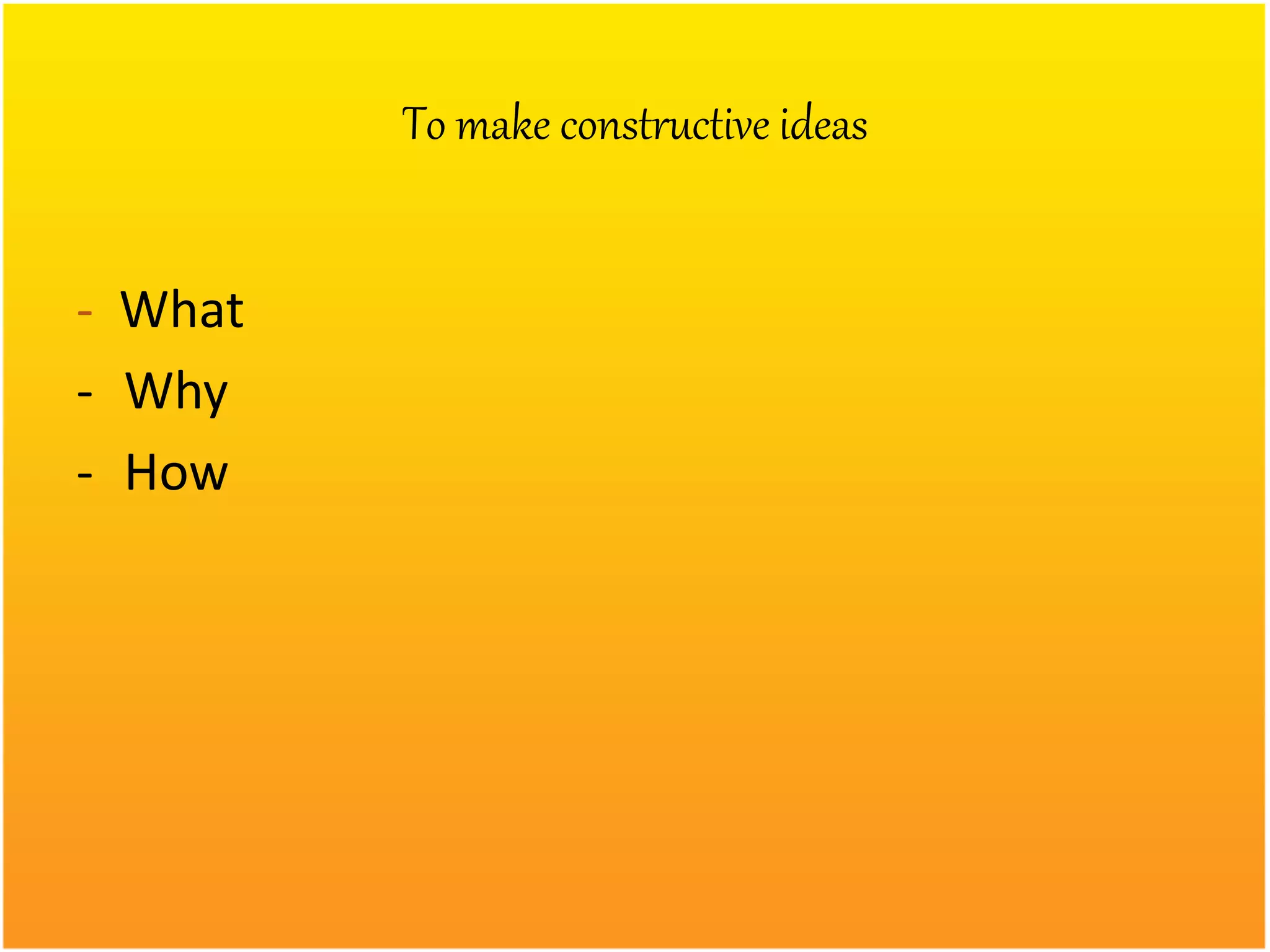To make constructive ideas
- What
- Why
- How