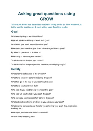 Asking great questions using
GROW
The GROW model was developed by former racing driver Sir John Whitmore. It
is the world’s best-known & most widely used Coaching model.
Goal
What exactly do you want to achieve?
How will you know when you reach your goal?
What will it give you if you achieve this goal?
How could you break this goal down into manageable sub goals?
By when do you want to achieve it?
How can you measure your success?
To what extent is it within your control?
To what extent is this goal positive, desirable, challenging for you?
Reality
What are the root causes of the problem?
What have you done so far in reaching this goal?
What has got in the way of you reaching this goal?
What have you learnt from that?
Who else do you need to help you reach this goal?
Who else will be affected if you reach this goal?
Who have you seen successfully achieve this goal?
What external constraints are there to you achieving your goal?
What internal constraints are there to you achieving your goal? (E.g. motivation,
thinking, etc.)
How might you overcome those constraints?
What is really stopping you?
 
