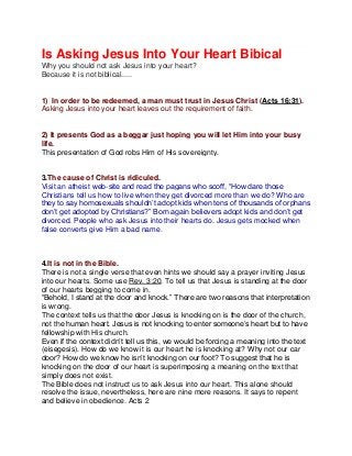 Is Asking Jesus Into Your Heart Bibical
Why you should not ask Jesus into your heart?
Because it is not biblical.....
1) In order to be redeemed, a man must trust in Jesus Christ (Acts 16:31).
Asking Jesus into your heart leaves out the requirement of faith.
2) It presents God as a beggar just hoping you will let Him into your busy
life.
This presentation of God robs Him of His sovereignty.
3.The cause of Christ is ridiculed.
Visit an atheist web-site and read the pagans who scoff, “How dare those
Christians tell us how to live when they get divorced more than we do? Who are
they to say homosexuals shouldn’t adopt kids when tens of thousands of orphans
don’t get adopted by Christians?” Born again believers adopt kids and don’t get
divorced. People who ask Jesus into their hearts do. Jesus gets mocked when
false converts give Him a bad name.
4.It is not in the Bible.
There is not a single verse that even hints we should say a prayer inviting Jesus
into our hearts. Some use Rev. 3:20. To tell us that Jesus is standing at the door
of our hearts begging to come in.
“Behold, I stand at the door and knock.” There are two reasons that interpretation
is wrong.
The context tells us that the door Jesus is knocking on is the door of the church,
not the human heart. Jesus is not knocking to enter someone’s heart but to have
fellowship with His church.
Even if the context didn’t tell us this, we would be forcing a meaning into the text
(eisegesis). How do we know it is our heart he is knocking at? Why not our car
door? How do we know he isn’t knocking on our foot? To suggest that he is
knocking on the door of our heart is superimposing a meaning on the text that
simply does not exist.
The Bible does not instruct us to ask Jesus into our heart. This alone should
resolve the issue, nevertheless, here are nine more reasons. It says to repent
and believe in obedience. Acts 2
 
