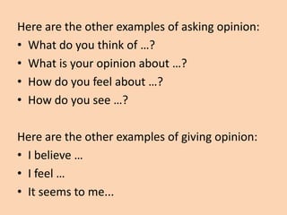 Here are the other examples of asking opinion:
• What do you think of …?
• What is your opinion about …?
• How do you feel about …?
• How do you see …?

Here are the other examples of giving opinion:
• I believe …
• I feel …
• It seems to me...
 