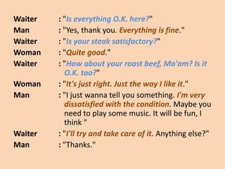 Waiter   : "Is everything O.K. here?"
Man      : "Yes, thank you. Everything is fine."
Waiter   : "Is your steak satisfactory?"
Woman    : "Quite good."
Waiter   : "How about your roast beef, Ma'am? Is it
           O.K. too?"
Woman    : "It's just right. Just the way I like it."
Man      : "I just wanna tell you something. I'm very
           dissatisfied with the condition. Maybe you
           need to play some music. It will be fun, I
           think "
Waiter   : "I'll try and take care of it. Anything else?"
Man      : "Thanks."
 