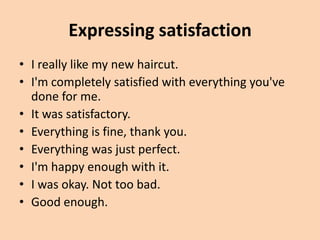 Expressing satisfaction
• I really like my new haircut.
• I'm completely satisfied with everything you've
  done for me.
• It was satisfactory.
• Everything is fine, thank you.
• Everything was just perfect.
• I'm happy enough with it.
• I was okay. Not too bad.
• Good enough.
 