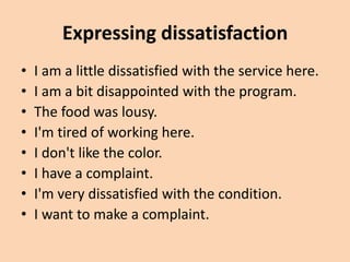 Expressing dissatisfaction
•   I am a little dissatisfied with the service here.
•   I am a bit disappointed with the program.
•   The food was lousy.
•   I'm tired of working here.
•   I don't like the color.
•   I have a complaint.
•   I'm very dissatisfied with the condition.
•   I want to make a complaint.
 