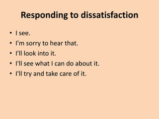 Responding to dissatisfaction
•   I see.
•   I'm sorry to hear that.
•   I'll look into it.
•   I'll see what I can do about it.
•   I'll try and take care of it.
 